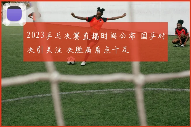 2023乒乓决赛直播时间公布 国乒对决引关注 决胜局看点十足