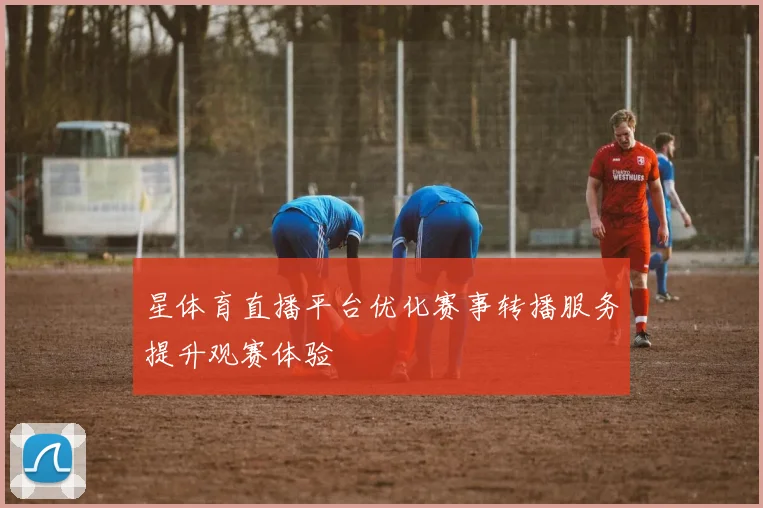 星体育直播平台优化赛事转播服务提升观赛体验
