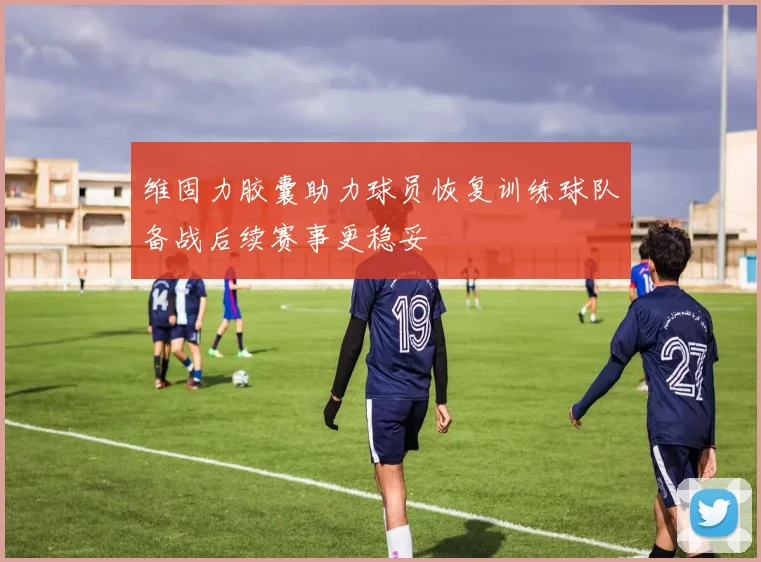 维固力胶囊助力球员恢复训练球队备战后续赛事更稳妥