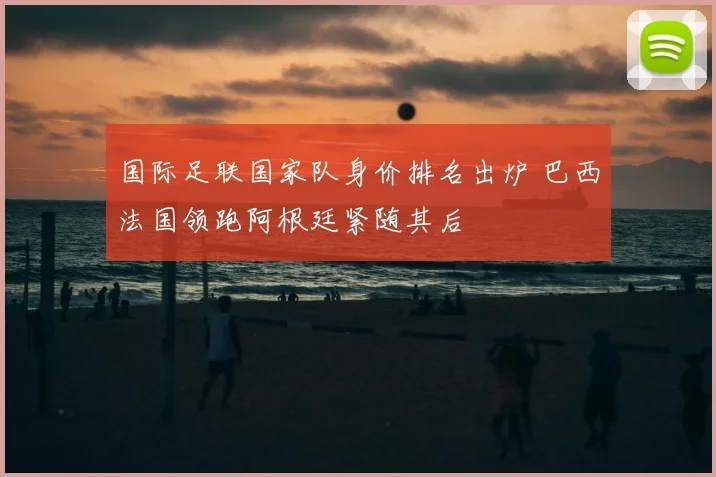 国际足联国家队身价排名出炉 巴西法国领跑阿根廷紧随其后