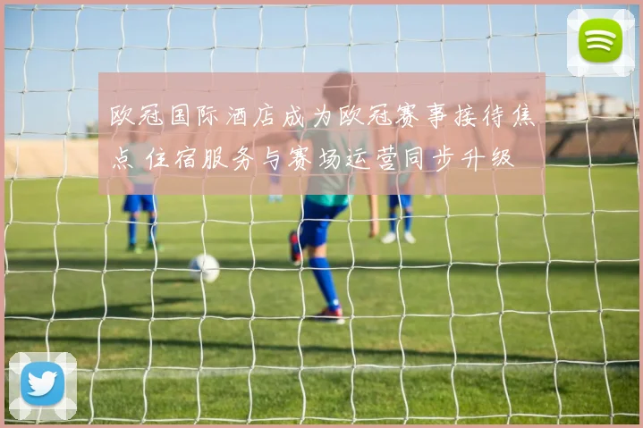 欧冠国际酒店成为欧冠赛事接待焦点 住宿服务与赛场运营同步升级