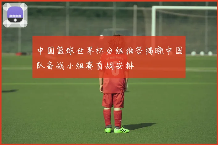 中国篮球世界杯分组抽签揭晓中国队备战小组赛首战安排