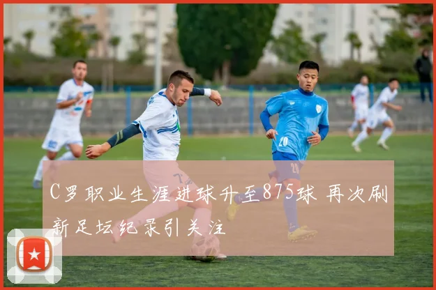 C罗职业生涯进球升至875球 再次刷新足坛纪录引关注