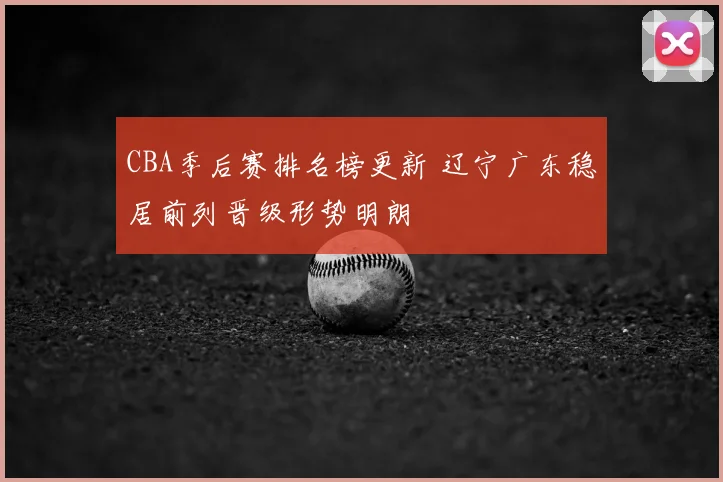 CBA季后赛排名榜更新 辽宁广东稳居前列晋级形势明朗