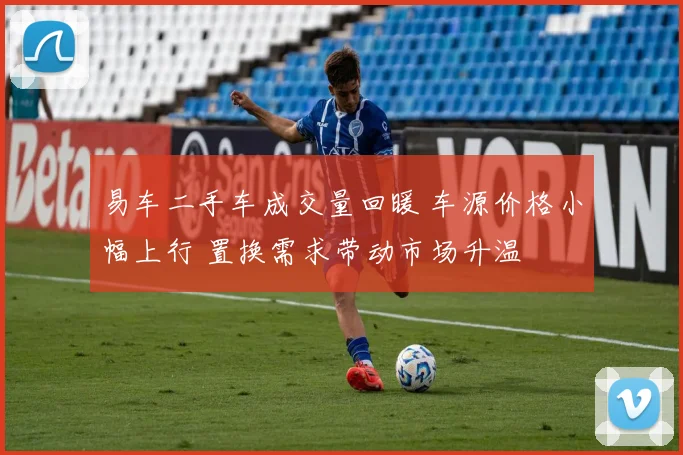 易车二手车成交量回暖 车源价格小幅上行 置换需求带动市场升温