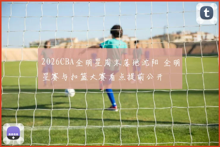 2026CBA全明星周末落地沈阳 全明星赛与扣篮大赛看点提前公开