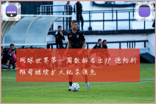 网球世界第一周数排名出炉 德约科维奇继续扩大纪录领先