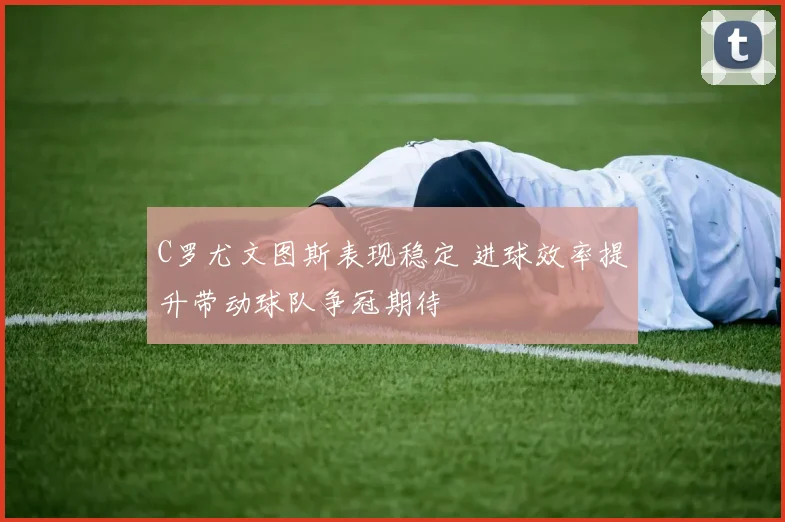 C罗尤文图斯表现稳定 进球效率提升带动球队争冠期待