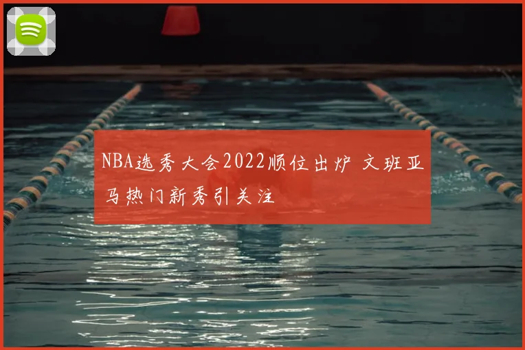 NBA选秀大会2022顺位出炉 文班亚马热门新秀引关注