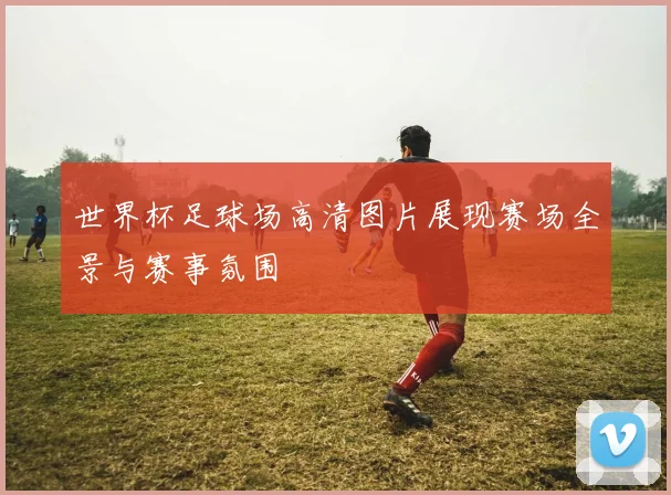 世界杯足球场高清图片展现赛场全景与赛事氛围