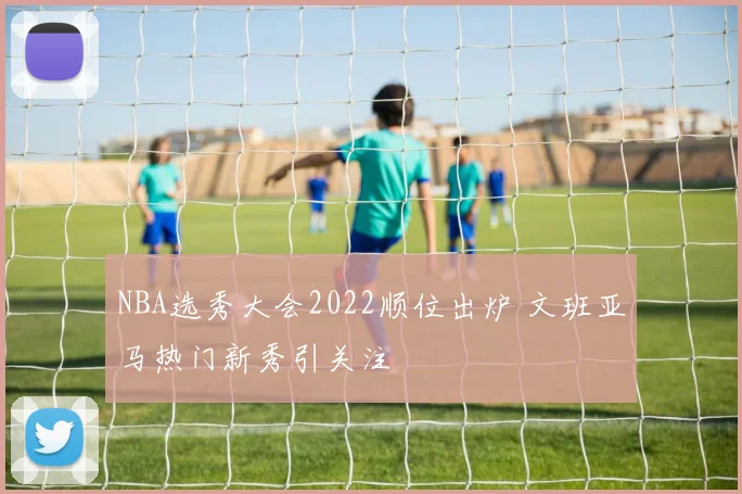 NBA选秀大会2022顺位出炉 文班亚马热门新秀引关注