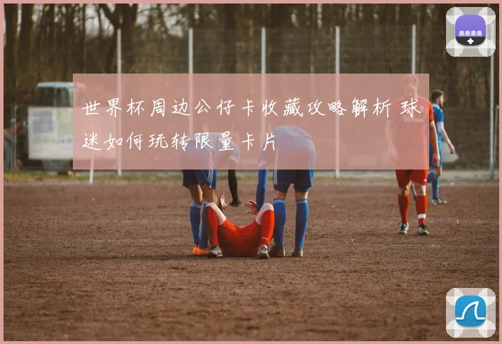 世界杯周边公仔卡收藏攻略解析 球迷如何玩转限量卡片