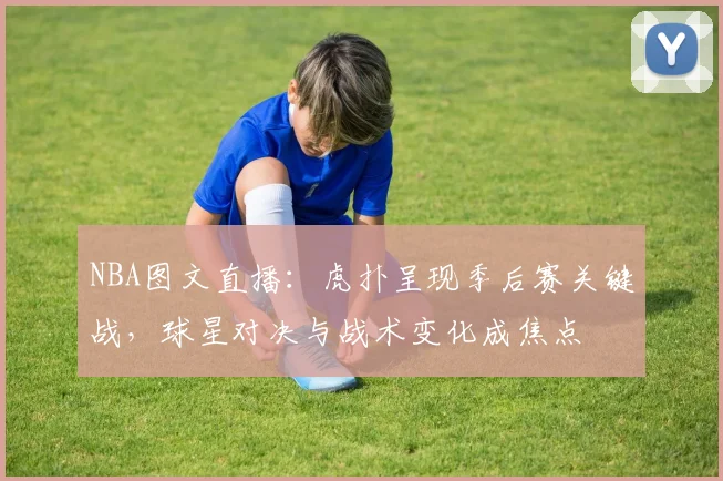 NBA图文直播：虎扑呈现季后赛关键战，球星对决与战术变化成焦点