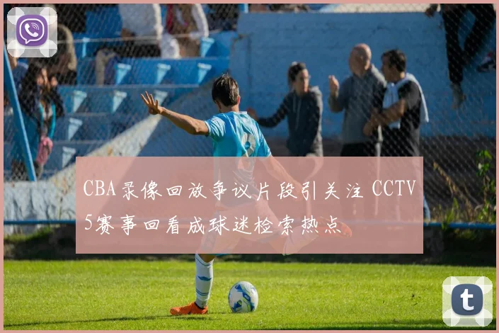 CBA录像回放争议片段引关注 CCTV5赛事回看成球迷检索热点