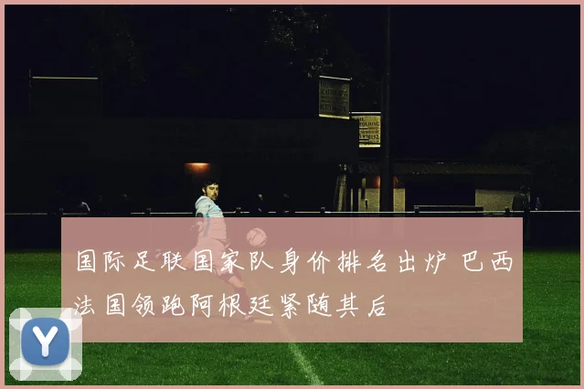 国际足联国家队身价排名出炉 巴西法国领跑阿根廷紧随其后