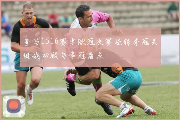 皇马1516赛季欧冠决赛逆转夺冠关键战回顾与争冠看点