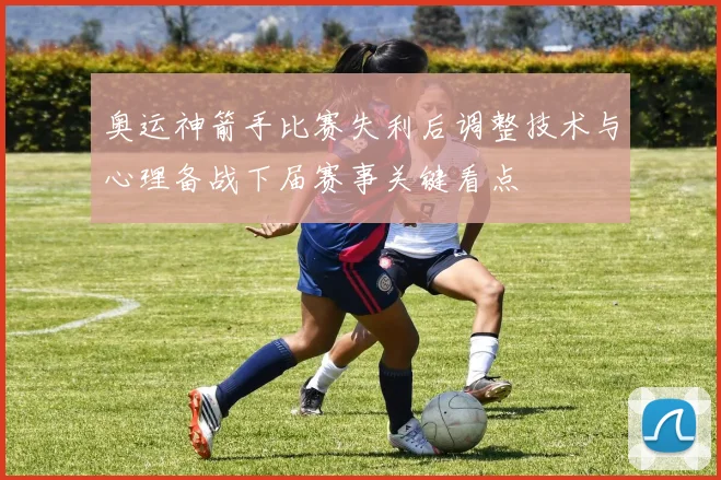 奥运神箭手比赛失利后调整技术与心理备战下届赛事关键看点