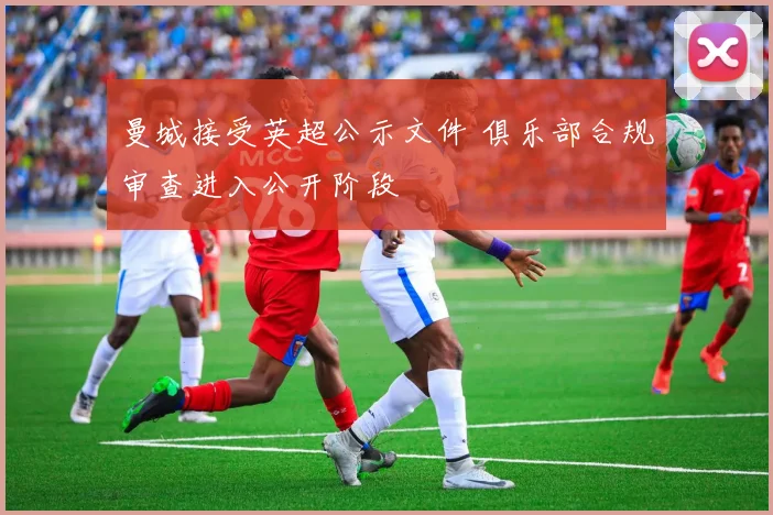 曼城接受英超公示文件 俱乐部合规审查进入公开阶段