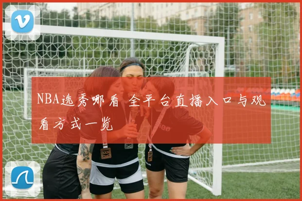 NBA选秀哪看 全平台直播入口与观看方式一览