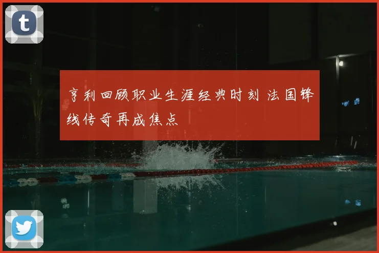 亨利回顾职业生涯经典时刻 法国锋线传奇再成焦点