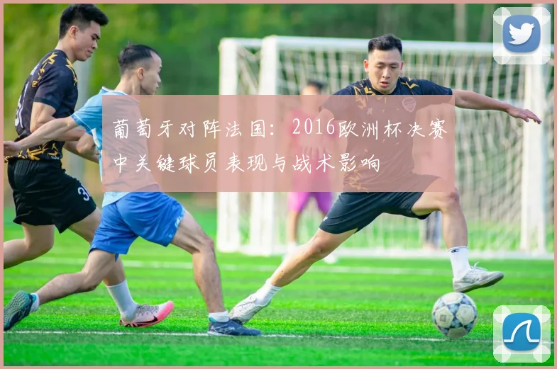 葡萄牙对阵法国：2016欧洲杯决赛中关键球员表现与战术影响