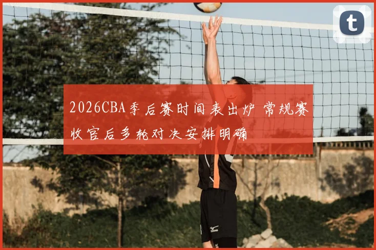 2026CBA季后赛时间表出炉 常规赛收官后多轮对决安排明确