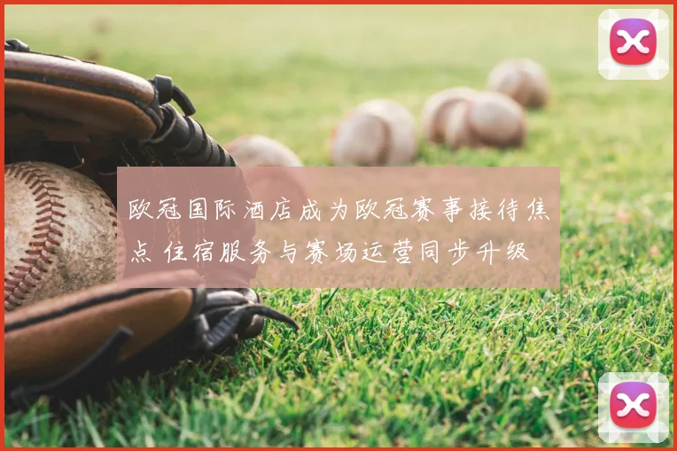 欧冠国际酒店成为欧冠赛事接待焦点 住宿服务与赛场运营同步升级