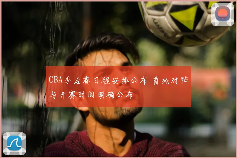 CBA季后赛日程安排公布 首轮对阵与开赛时间明确公布