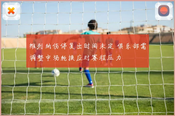 维列纳伤停复出时间未定 俱乐部需调整中场轮换应对赛程压力