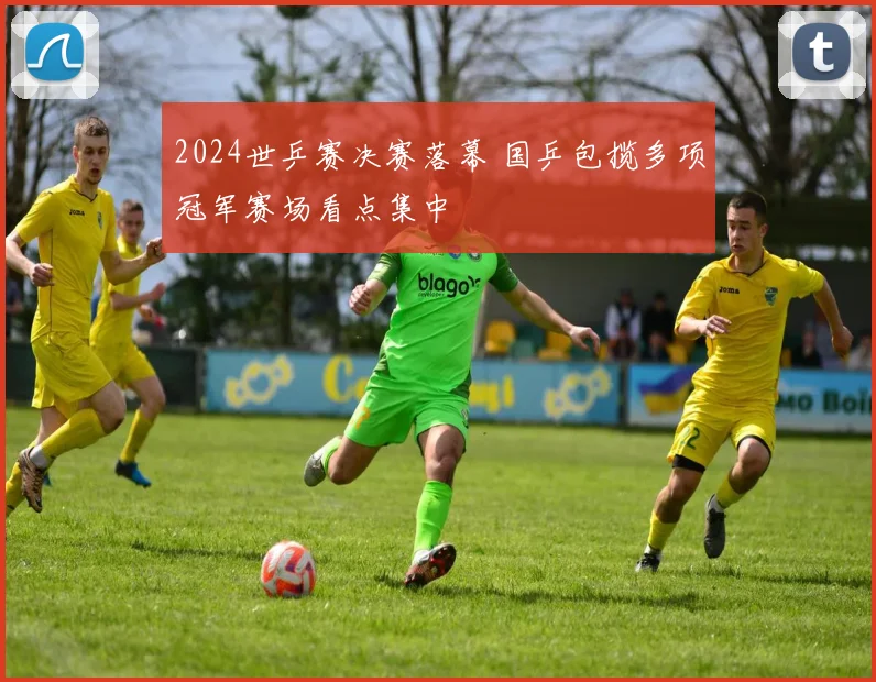 2024世乒赛决赛落幕 国乒包揽多项冠军赛场看点集中
