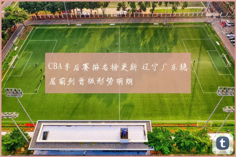 CBA季后赛排名榜更新 辽宁广东稳居前列晋级形势明朗