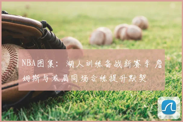 NBA图集：湖人训练备战新赛季 詹姆斯与浓眉同场合练提升默契