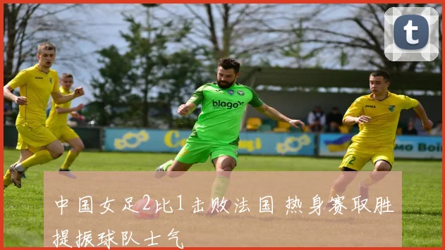中国女足2比1击败法国 热身赛取胜提振球队士气
