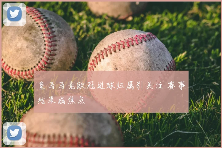 皇马马竞欧冠进球归属引关注 赛事结果成焦点