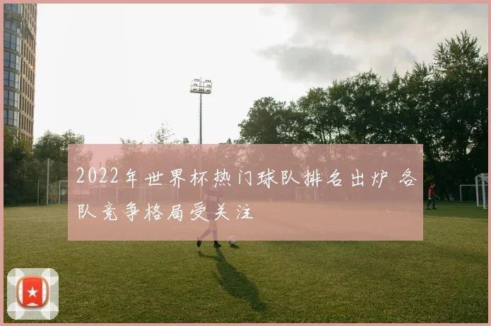 2022年世界杯热门球队排名出炉 各队竞争格局受关注