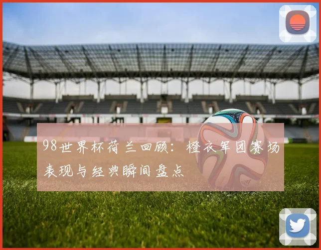 98世界杯荷兰回顾：橙衣军团赛场表现与经典瞬间盘点