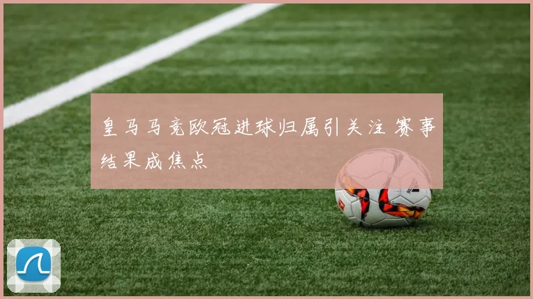 皇马马竞欧冠进球归属引关注 赛事结果成焦点
