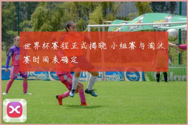 世界杯赛程正式揭晓 小组赛与淘汰赛时间表确定