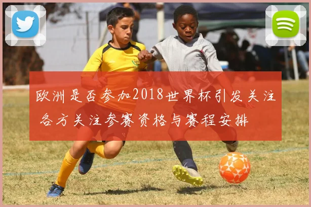 欧洲是否参加2018世界杯引发关注 各方关注参赛资格与赛程安排