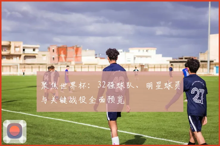 聚焦世界杯：32强球队、明星球员与关键战役全面预览