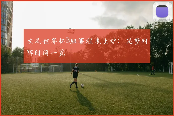 女足世界杯B组赛程表出炉:完整对阵时间一览