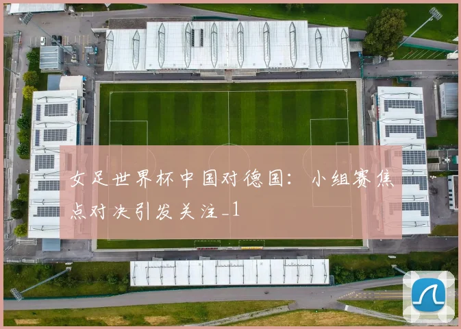 女足世界杯中国对德国：小组赛焦点对决引发关注_1