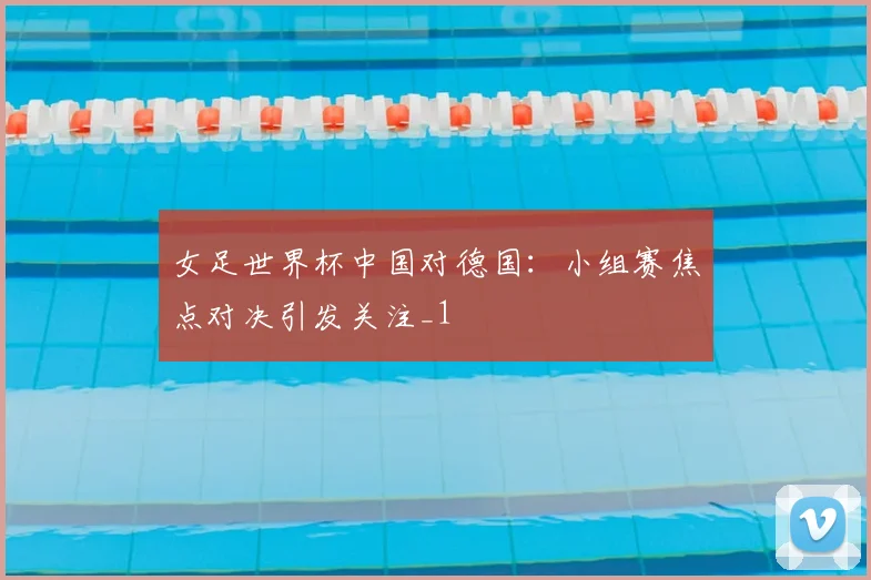 女足世界杯中国对德国:小组赛焦点对决引发关注_1