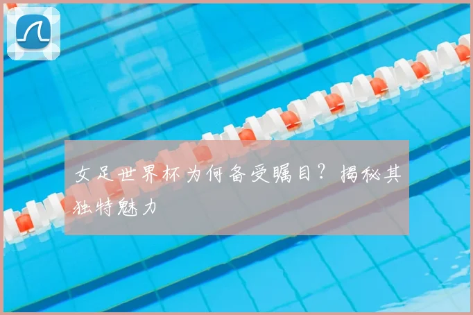 女足世界杯为何备受瞩目?揭秘其独特魅力