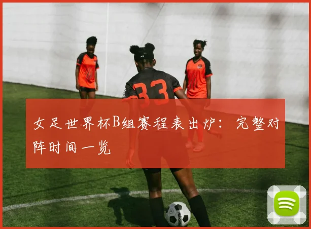 女足世界杯B组赛程表出炉：完整对阵时间一览