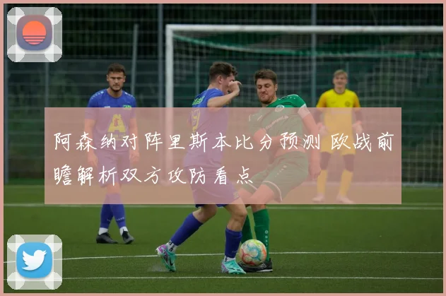 阿森纳对阵里斯本比分预测 欧战前瞻解析双方攻防看点