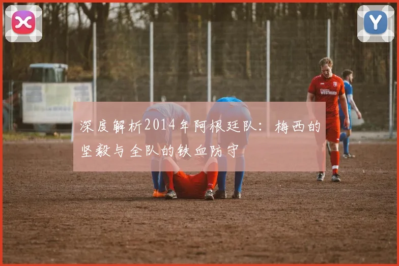 深度解析2014年阿根廷队：梅西的坚毅与全队的铁血防守