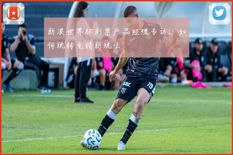 新浪世界杯彩票产品经理专访:如何玩转竞猜新玩法