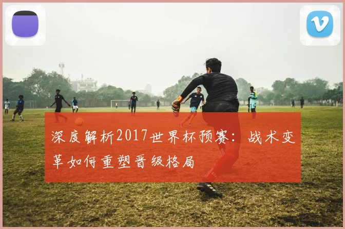 深度解析2017世界杯预赛:战术变革如何重塑晋级格局